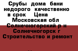 Срубы, дома, бани – недорого, качественно, в срок. › Цена ­ 9 000 - Московская обл., Солнечногорский р-н, Солнечногорск г. Строительство и ремонт » Услуги   